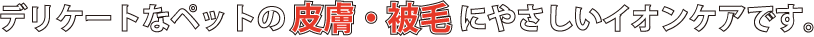 デリケートなペットの皮膚・被毛にやさしいイオンケアです。